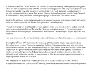 A Box was left in The Care & Hounds for a month prior to the meeting, asking people to suggest
    ideas for new pub games in line with the nationalisation legislation. The only conditions were that
    the game must be very safe, extremely politically correct, multi-cultural, socially inclusive,
    racially representative and polite. The winner – Group Sudoku (suggested by a Mr Steve Shaw of
    Balsall Heath) – was premiered on the opening night to sober and considerate effect.

    Another New Labour historically rescued game was re introduced on the night, albeit with rather
    different intentions to the USUFPG’s. This game was called Flighting:

    ‘You white-livered son of a Fleet Street bum-seller! I know your kind, begot in a sedan-chair at
    noon between Ludgate Hill and Temple Bar. Who are you calling a whore? I’m not the mangy
    street walker who brought you into the world, and I wouldn’t waste my piss on you if you fell into
    the fire!’

    ‘Sir, your wife, under the pretext of keeping a bawdy house, is, in fact, the receiver of stolen goods’

    During the 18th and 19th centuries, the exchange of rhetoric and insults was organised into
    formal contests in pubs. This game was called flighting. Two opponents would face each other
    across the room at an inn and, instead of having a fist fight, would trade witty insults. Under new
    legislation, the government are planning to introduce state sanctioned flighting contests as a
    method of controlling drink fuelled aggression. Swearing will be allowed in these contests,
    although it will be banned outright in pubs outside of this. Anyone caught swearing outside of a
    flighting contest will be put in prison.

    And what state run pub would be complete without its stately showstopper: The Smartest
    Barperson Competition. During the 18th century, Smartest Barwomen competitions emerged when
6
 