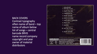 BACK COVERS
Contrast typography
often name of band – top
name of album below
list of songs – central
barcode BRHS
name record company
copyright and year
owner of material
distributors
 