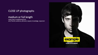 CLOSE UP photographs
medium or full length
rarely long or establishing shots
why? Bound, audience, personal, copycat, knowledge, voyeurism
 