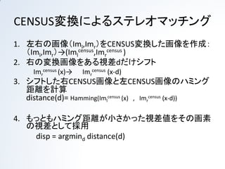 CENSUS変換によるステレオマッチング
1. 左右の画像（Iml,Imr）をCENSUS変換した画像を作成：
   （Iml,Imr）→(Imlcensus,Imrcensus )
2. 右の変換画像をある視差dだけシフト
     Imrcensus (x)→   Imrcensus (x-d)
3. シフトした右CENSUS画像と左CENSUS画像のハミング
   距離を計算
   distance(d)= Hamming(Imlcensus (x) , Imrcensus (x-d))

4. もっともハミング距離が小さかった視差値をその画素
   の視差として採用
    disp = argmind distance(d)
 