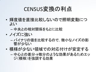 CENSUS変換の利点
• 輝度値を直接比較しないので照明変動につ
  よい
 – 中央との相対関係をもとに比較
• ノイズに強い
 – バイナリの値を比較するので，微小なノイズの影
   響が少ない
• 模様が少ない領域での対応付けが安定する
 – 中心との差分→微分のような効果があるためエッ
   ジ（模様）を強調する効果
 