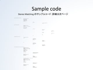 Sample code
                                    Stereo Matching のサンプルコード：詳細は次ページ
void calcHammingDistance8u(Mat& src1, Mat& src2, Mat& dest)
{
                                                                                    if(dest.empty())dest.create(src1.size(),CV_8U);
                                                                                    int i,j;
                                                                                    uchar* s1 = src1.ptr<uchar>(0);
                                                                                    uchar* s2 = src2.ptr<uchar>(0);
                                                                                    uchar* d = dest.ptr<uchar>(0);
                                                                                    int count=0;
                                                                                    const int hstep = src1.cols/16;
                                                                                    const int rad= src1.cols- hstep*16;

                                                                                    for(j=src1.rows;j--;)
                                                                                    {
                                                                                                                                                                           //base
                                                                                                                                                                           for(i=src1.cols;i--;)
                                                                                                                                                                           {
                                                                                                                                                                                                                              *d = _mm_popcnt_u32((unsigned int)(*s1^*s2));
                                                                                                                                                                                                                              s1++;s2++,d++;
                                                                                                                                                                           }

                                                                                    }
}
void censusTrans8u_8x1(Mat& src, Mat& dest)
{
                                                                                    if(dest.empty())dest.create(src.size(),CV_8U);
                                                                                    const int r=4;
                                                                                    const int r2=2*r;
                                                                                    Mat im;copyMakeBorder(src,im,0,0,r,r,cv::BORDER_REPLICATE);

                                                                                    int i,j,n;

                                                                                    uchar* s = im.ptr<uchar>(0);s+=r;
                                                                                    uchar* d = dest.ptr<uchar>(0);
                                                                                    for(j=0;j<src.rows;j++)
                                                                                    {
                                                                                                                                                                           for(i=0;i<src.cols;i++)
                                                                                                                                                                           {
                                                                                                                                                                                                                              uchar val = 0;//init value
                                                                                                                                                                                                                              uchar* ss=s-r;
                                                                                                                                                                                                                              for(n = 0;n<r;n++)
                                                                                                                                                                                                                              {
                                                                                                                                                                                                                                                                              //if (*ss<*s)val|=1;
                                                                                                                                                                                                                                                                              val = (*ss<*s) ? val|1 : val;
                                                                                                                                                                                                                                                                              ss++;
                                                                                                                                                                                                                                                                              val <<=1;
                                                                                                                                                                                                                              }
                                                                                                                                                                                                                              ss++;//skip r=0
                                                                                                                                                                                                                              for(n = 0;n<r;n++)
                                                                                                                                                                                                                              {
                                                                                                                                                                                                                                                                              val = (*ss<*s) ? val|1 : val;
                                                                                                                                                                                                                                                                              ss++;
                                                                                                                                                                                                                                                                              val <<=1;
                                                                                                                                                                                                                              }
                                                                                                                                                                                                                              *d=val;
                                                                                                                                                                                                                              d++;
                                                                                                                                                                                                                              s++;
                                                                                                                                                                           }
                                                                                                                                                                           s+=r2;
                                                                                    }
}
void shiftImage8u(Mat& src, Mat& dest, const int shift)
{
                                                                                    if(dest.empty())dest.create(src.size(),CV_8U);

                                                                                    if(shift>=0)
                                                                                    {
                                                                                                                                                                           const int step = src.cols;
                                                                                                                                                                           uchar* s = src.ptr<uchar>(0);
                                                                                                                                                                           uchar* d = dest.ptr<uchar>(0);
                                                                                                                                                                           int j;j=0;
                                                                                                                                                                           for(;j<src.rows;j++)
                                                                                                                                                                           {
                                                                                                                                                                                                                              const uchar v = s[0];
                                                                                                                                                                                                                              memset(d,v,shift);
                                                                                                                                                                                                                              memcpy(d+shift,s,step-shift);
                                                                                                                                                                                                                              s+=step;d+=step;
                                                                                                                                                                           }
                                                                                    }
                                                                                    else
                                                                                    {
                                                                                                                                                                           const int step = src.cols;
                                                                                                                                                                           uchar* s = src.ptr<uchar>(0);
                                                                                                                                                                           uchar* d = dest.ptr<uchar>(0);
                                                                                                                                                                           int j;j=0;
                                                                                                                                                                           for(;j<src.rows;j++)
                                                                                                                                                                           {
                                                                                                                                                                                                                              const uchar v = s[step-1];
                                                                                                                                                                                                                              memcpy(d,s+shift,step-shift);
                                                                                                                                                                                                                              memset(d+step-shift,v,shift);
                                                                                                                                                                                                                              s+=step;d+=step;
                                                                                                                                                                           }
                                                                                    }
}
void stereoCensus8x1(Mat& leftim, Mat& rightim, Mat& dest, int minDisparity, int range, int r)
{
                                                                                     if(dest.empty())dest.create(leftim.size(),CV_8U);
                                                                                     Mat lim,rim;
                                                                                     if(leftim.channels()==3)cvtColor(leftim,lim,CV_BGR2GRAY);
                                                                                     else lim=leftim;
                                                                                     if(rightim.channels()==3)cvtColor(rightim,rim,CV_BGR2GRAY);
                                                                                     else rim=rightim;

                                                                                    Mat limCensus,rimCensus;
                                                                                    censusTrans8u_8x1(lim,limCensus);
                                                                                    censusTrans8u_8x1(rim,rimCensus);
                                                                                    Mat rwarp;
                                                                                    Mat distance;

                                                                                    vector<Mat> dsv(range);
                                                                                    for(int i=0;i<range;i++)
                                                                                    {
                                                                                                                                                                           shiftImage8u(rimCensus , rwarp,minDisparity+i);
                                                                                                                                                                           calcHammingDistance8u(limCensus,rwarp,distance);
                                                                                                                                                                           blur(distance,dsv[i],Size(2*r+1,2*r+1));
                                                                                    }

                                                                                    Size size = dest.size();
                                                                                    Mat cost = Mat::ones(size,VOLUME_TYPE)*255;
                                                                                    Mat mask;
                                                                                    const int imsize = size.area();
                                                                                    for(int i=0;i<range;i++)
                                                                                    {
                                                                                                                                                                           Mat pcost;
                                                                                                                                                                           cost.copyTo(pcost);
                                                                                                                                                                           min(pcost,dsv[i],cost);
                                                                                                                                                                           compare(pcost,cost,mask,cv::CMP_NE);
                                                                                                                                                                           dest.setTo(i+minDisparity,mask);
                                                                                    }
}
                                                                                    void stereoSAD(Mat& leftim, Mat& rightim, Mat& dest, int minDisparity, int range, int r)
{
                                                                                    if(dest.empty())dest.create(leftim.size(),CV_8U);
                                                                                    Mat lim,rim;
                                                                                    if(leftim.channels()==3)cvtColor(leftim,lim,CV_BGR2GRAY);
                                                                                    else lim=leftim;
                                                                                    if(rightim.channels()==3)cvtColor(rightim,rim,CV_BGR2GRAY);
                                                                                    else rim=rightim;

                                                                                    Mat rwarp;
                                                                                    Mat distance;

                                                                                    vector<Mat> dsv(range);
                                                                                    for(int i=0;i<range;i++)
                                                                                    {
                                                                                                                                                                           shiftImage8u(rim , rwarp,minDisparity+i);
                                                                                                                                                                           absdiff(lim,rwarp,distance);
                                                                                                                                                                           blur(distance,dsv[i],Size(2*r+1,2*r+1));
                                                                                    }

                                                                                    Size size = dest.size();
                                                                                    Mat cost = Mat::ones(size,VOLUME_TYPE)*255;
                                                                                    Mat mask;
                                                                                    const int imsize = size.area();
                                                                                    for(int i=0;i<range;i++)
                                                                                    {
                                                                                                                                                                           Mat pcost;
                                                                                                                                                                           cost.copyTo(pcost);
                                                                                                                                                                           min(pcost,dsv[i],cost);
                                                                                                                                                                           compare(pcost,cost,mask,cv::CMP_NE);
                                                                                                                                                                           dest.setTo(i+minDisparity,mask);
                                                                                    }
}
 
