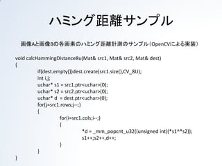 ハミング距離サンプル
  画像Aと画像Bの各画素のハミング距離計測のサンプル（OpenCVによる実装）

void calcHammingDistance8u(Mat& src1, Mat& src2, Mat& dest)
{
          if(dest.empty())dest.create(src1.size(),CV_8U);
          int i,j;
          uchar* s1 = src1.ptr<uchar>(0);
          uchar* s2 = src2.ptr<uchar>(0);
          uchar* d = dest.ptr<uchar>(0);
          for(j=src1.rows;j--;)
          {
                    for(i=src1.cols;i--;)
                    {
                                *d = _mm_popcnt_u32((unsigned int)(*s1^*s2));
                                s1++;s2++,d++;
                    }
          }
}
 