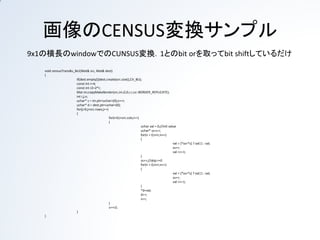 画像のCENSUS変換サンプル
9x1の横長の窓でのCENSUS変換．条件を満たしたら1とのbit orを取って，
次に備えてbit shiftしているだけ
 void censusTrans8u_8x1(Mat& src, Mat& dest)
 {
                   if(dest.empty())dest.create(src.size(),CV_8U);
                   const int r=4;
                   const int r2=2*r;
                   Mat im;copyMakeBorder(src,im,0,0,r,r,cv::BORDER_REPLICATE);
                   int i,j,n;
                   uchar* s = im.ptr<uchar>(0);s+=r;
                   uchar* d = dest.ptr<uchar>(0);
                   for(j=0;j<src.rows;j++)
                   {
                                        for(i=0;i<src.cols;i++)
                                        {
                                                              uchar val = 0;//init value
                                                              uchar* ss=s-r;
                                                              for(n = 0;n<r;n++)
                                                              {
                                                                                    val = (*ss<*s) ? val|1 : val;
                                                                                    ss++;
                                                                                    val <<=1;
                                                              }
                                                              ss++;//skip r=0
                                                              for(n = 0;n<r;n++)
                                                              {
                                                                                    val = (*ss<*s) ? val|1 : val;
                                                                                    ss++;
                                                                                    val <<=1;
                                                              }
                                                              *d=val;
                                                              d++;
                                                              s++;
                                        }
                                        s+=r2;
                   }
 }
 