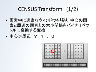 CENSUS Transform (1/2)
• 画素中に適当なウィンドウを張り，中心の画素と周
  辺の画素との大小関係をバイナリベクトルに変換す
  る変換
• 中心＜周辺 ？ １ ： ０
• ベクトル長はウィンドウの大きさに依存
 
