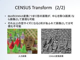 CENSUS Transform (2/2)
• 8bitのCENSUS変換（つまり窓の面積が，中心を除く8画素）な
  ら画像として表現も可能
• それ以上の窓サイズになると桁があふれて画像としては可
  視化不可能




      入力画像            CENSUS変換画像
 