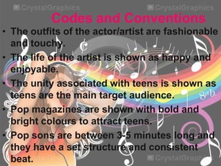 Codes and Conventions
• The outfits of the actor/artist are fashionable
and touchy.
• The life of the artist is shown as happy and
enjoyable.
• The unity associated with teens is shown as
teens are the main target audience.
• Pop magazines are shown with bold and
bright colours to attract teens.
• Pop sons are between 3-5 minutes long and
they have a set structure and consistent
beat.

 
