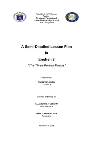 Republic of the Philippines
Region I
Division of Pangasinan II
Laoac National High School
Laoac, Pangasinan
A Semi-Detailed Lesson Plan
In
English 8
“The Three Korean Poems”
Prepared by:
RHYSLYN T. RUFIN
Teacher III
Checked and Noted by:
ELIZABETH B. FEBRERO
Head Teacher III
ESMIE T. AGPALO, Ph.D.
Principal IV
November 7, 2018
 
