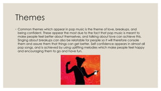 Themes
◦ Common themes which appear in pop music is the theme of love, breakups, and
being confident. These appear the most due to the fact that pop music is meant to
make people feel better about themselves, and talking about love can achieve this.
Singing about breakups can also be relatable for people so it will therefore console
them and assure them that things can get better. Self confidence appears in almost all
pop songs, and is achieved by using uplifting melodies which make people feel happy
and encouraging them to go and have fun.
 