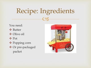 
You need:
Butter
Olive oil
Pot
Popping corn
Or pre-packaged
packet
Recipe: Ingredients