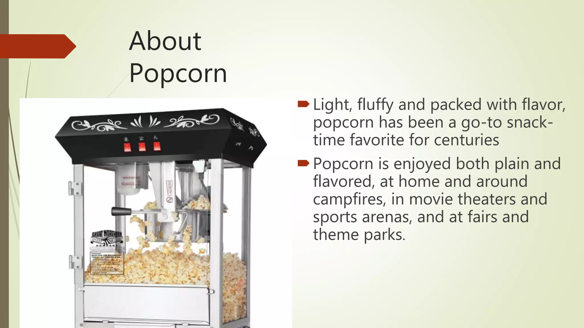 About
Popcorn
Light, fluffy and packed with flavor,
popcorn has been a go-to snack-
time favorite for centuries
Popcorn is enjoyed both plain and
flavored, at home and around
campfires, in movie theaters and
sports arenas, and at fairs and
theme parks.