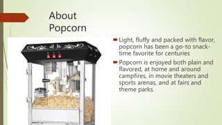 About
Popcorn
Light, fluffy and packed with flavor,
popcorn has been a go-to snack-
time favorite for centuries
Popcorn is enjoyed both plain and
flavored, at home and around
campfires, in movie theaters and
sports arenas, and at fairs and
theme parks.
 