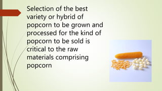 Selection of the best
variety or hybrid of
popcorn to be grown and
processed for the kind of
popcorn to be sold is
critical to the raw
materials comprising
popcorn
 