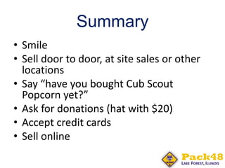 Summary
• Smile
• Sell door to door, at site sales or other
locations
• Say “have you bought Cub Scout
Popcorn yet?”
• Ask for donations (hat with $20)
• Accept credit cards
• Sell online
 