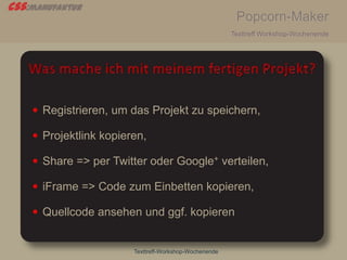 css:manufaktur
Popcorn-Maker
Texttreff Workshop-Wochenende
Texttreff-Workshop-Wochenende
 Registrieren, um das Projekt zu speichern,
 Projektlink kopieren,
 Share => per Twitter oder Google+ verteilen,
 iFrame => Code zum Einbetten kopieren,
 Quellcode ansehen und ggf. kopieren
 
