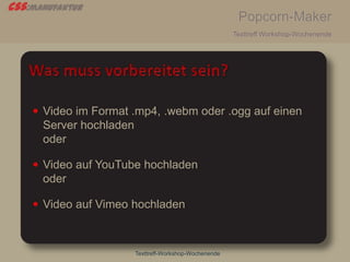 css:manufaktur
Popcorn-Maker
Texttreff Workshop-Wochenende
Texttreff-Workshop-Wochenende
 Video im Format .mp4, .webm oder .ogg auf einen
Server hochladen
oder
 Video auf YouTube hochladen
oder
 Video auf Vimeo hochladen
 
