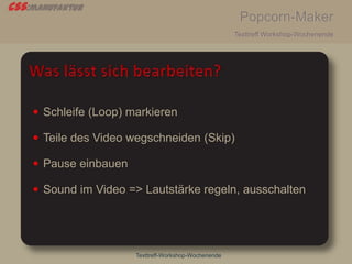 css:manufaktur
Popcorn-Maker
Texttreff Workshop-Wochenende
Texttreff-Workshop-Wochenende
 Schleife (Loop) markieren
 Teile des Video wegschneiden (Skip)
 Pause einbauen
 Sound im Video => Lautstärke regeln, ausschalten
 