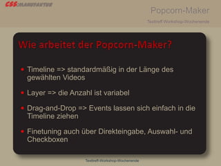 css:manufaktur
Popcorn-Maker
Texttreff Workshop-Wochenende
Texttreff-Workshop-Wochenende
 Timeline => standardmäßig in der Länge des
gewählten Videos
 Layer => die Anzahl ist variabel
 Drag-and-Drop => Events lassen sich einfach in die
Timeline ziehen
 Finetuning auch über Direkteingabe, Auswahl- und
Checkboxen
 