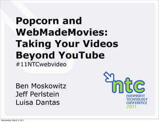 Popcorn and
               WebMadeMovies:
               Taking Your Videos
               Beyond YouTube
               #11NTCwebvideo


               Ben Moskowitz
               Jeff Perlstein
               Luisa Dantas

Wednesday, March 2, 2011
 