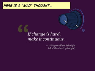 “ -- 1st PopcornFlow Principle
(aka “the virus” principle)
If change is hard,
make it continuous.
Here is a “mad” thought…
 