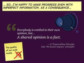 “Everybody is entitled to their own
opinion, but…
A shared opinion is a fact.
… so, I’m happy to Make progress even with
imperfect information. As a consequence…
-- 2nd PopcornFlow Principle
(aka “the kaizen urgency” principle)The quality
of our code
sucks.
 