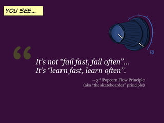 “ -- 3rd Popcorn Flow Principle
(aka “the skateboarder” principle)
It’s not “fail fast, fail often”…
It’s “learn fast, learn often”.
YOU SEE…
 