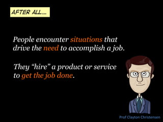 They “hire” a product or service
to get the job done.
Prof	
  Clayton	
  Christensen	
  
People encounter situations that
drive the need to accomplish a job.
After all…
 