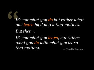 “
-- Claudio Perrone
It’s not what you do but rather what
you learn by doing it that matters.
But then...
It’s not what you learn, but rather
what you do with what you learn
that matters.
 
