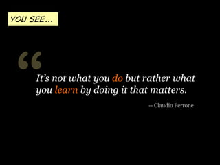 “ -- Claudio Perrone
It’s not what you do but rather what
you learn by doing it that matters.
You see...
 