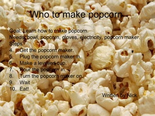 Who to make popcorn  Goal: Learn how to make popcorn.  Needs: bowl, popcorn, gloves, electricity, popcorn maker.  Steps Get the popcorn maker.  Plug the popcorn maker in.  Make a levelled cup.  Pour the popcorn in.  Turn the popcorn maker on.  Wait Eat!  Written by Nick  