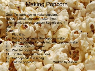 Making Popcorn  Goal: To learn how to make popcorn.  Needs: 1 bowl, popcorn maker, heat (electricity), gloves, popcorn kernels and 1 cup.  Steps Plug it in.  Put the bowl under the popcorn maker.  Put the popcorn kernels into the popcorn maker.  Turn on popcorn maker.  Wait for popcorn to cook.  Tip the popcorn into a bowl.  Put popcorn into a bag.  Eat the popcorn!  Written by Alison 