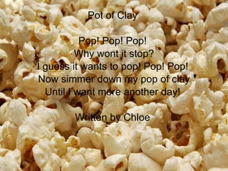 Pot of Clay  Pop! Pop! Pop!  Why wont it stop? I guess it wants to pop! Pop! Pop!  Now simmer down my pop of clay Until I want more another day!  Written by Chloe  