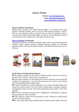 Popcorn Machine
Website: www.food-machines.org
Email: info@food-machines.org
azeusfoodmachinery@gmail.com
Popcorn Machine Introduction
Kettle popcorn machine, also called popcorn popper, is a machine used to pop
popcorn. Generally speaking, when we use the kettle popcorn machine to make a
kind of sweet-and-salty variety of popcorn that we must be typically mixed or
seasoned with a light colored refined sugar, salt, and oil. It was traditionally made in
cast iron kettles, but in modern times other types of pans are used.
Popcorn Machine Classification
The popcorn machine is divided into different types, such as coin-operated popcorn
machines, luxury popcorn machine, automatic popcorn machine, cart and hand
popcorn machine, and two-pot popcorn machine and different models and sizes for
selecting.
Kettle Popcorn Machine Design Features
◆ This popcorn machine has more than 15 different models and sizes for selection,
ideal for cafes, canteens, outdoor events, restaurants, etc.
◆ This popcorn machine is well-designed and creative innovation, more period feel
profiling, nice appearance. It has non-stick protection layer, built-in auto stainless
steel stirring popping kettle, adamant glass.
◆ It breaks through the nowadays technology, the container lid adopts hiding type
round hole cooling system to avoid the motor working under overheated condition,
prolonging the motor life span, much better performance than products of the same
category.
◆ Four fully transparent tempered glass, comprehensive embodiment of popcorn
production process, safe and sanitary.
◆ High efficiency heating and warm-keeping system, making the manufacturing
process convenient and fast.
◆The corn popper plate adopts imported famous brand non-stick edible paint-coat,
 