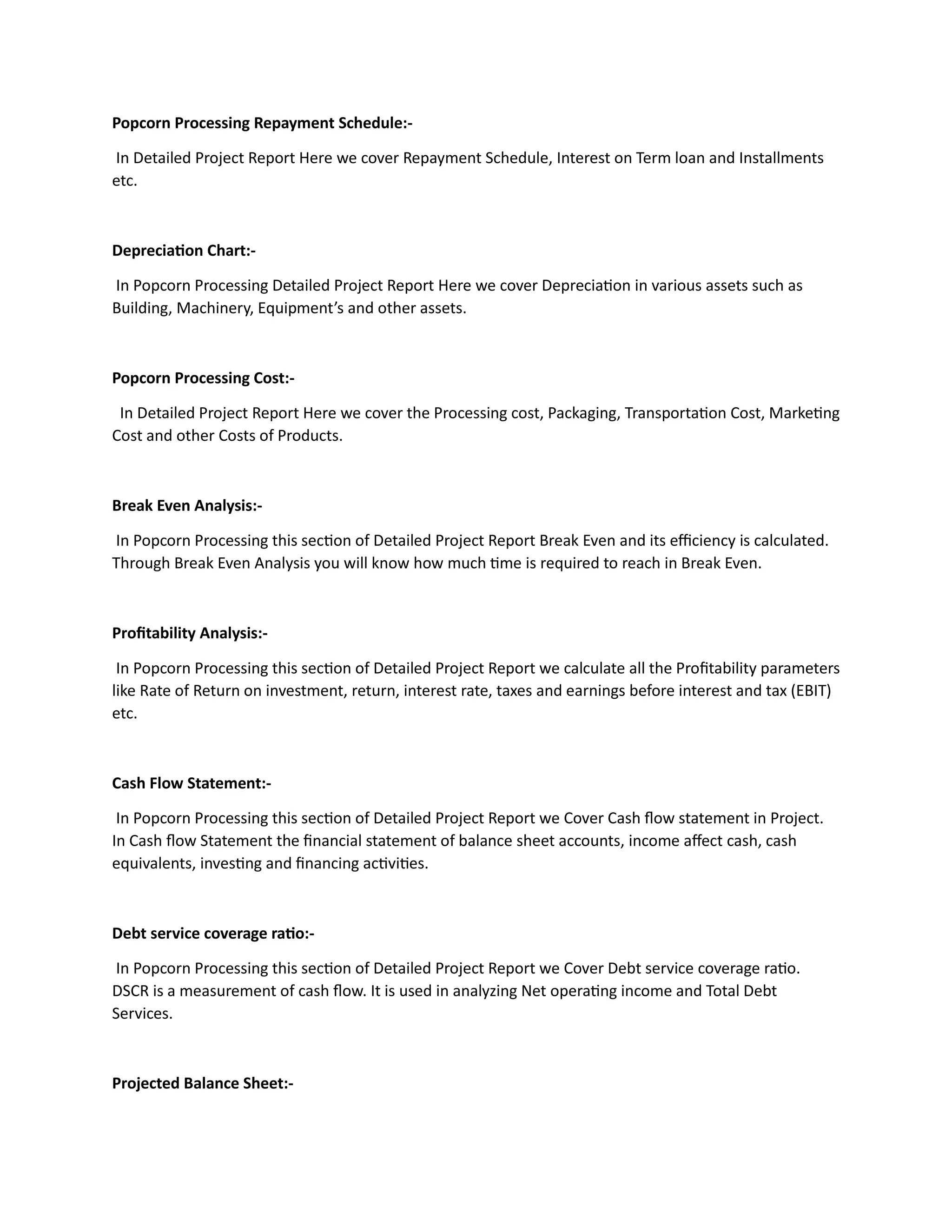 Popcorn Processing Repayment Schedule:-
In Detailed Project Report Here we cover Repayment Schedule, Interest on Term loan and Installments
etc.
Depreciation Chart:-
In Popcorn Processing Detailed Project Report Here we cover Depreciation in various assets such as
Building, Machinery, Equipment’s and other assets.
Popcorn Processing Cost:-
In Detailed Project Report Here we cover the Processing cost, Packaging, Transportation Cost, Marketing
Cost and other Costs of Products.
Break Even Analysis:-
In Popcorn Processing this section of Detailed Project Report Break Even and its efficiency is calculated.
Through Break Even Analysis you will know how much time is required to reach in Break Even.
Profitability Analysis:-
In Popcorn Processing this section of Detailed Project Report we calculate all the Profitability parameters
like Rate of Return on investment, return, interest rate, taxes and earnings before interest and tax (EBIT)
etc.
Cash Flow Statement:-
In Popcorn Processing this section of Detailed Project Report we Cover Cash flow statement in Project.
In Cash flow Statement the financial statement of balance sheet accounts, income affect cash, cash
equivalents, investing and financing activities.
Debt service coverage ratio:-
In Popcorn Processing this section of Detailed Project Report we Cover Debt service coverage ratio.
DSCR is a measurement of cash flow. It is used in analyzing Net operating income and Total Debt
Services.
Projected Balance Sheet:-
 