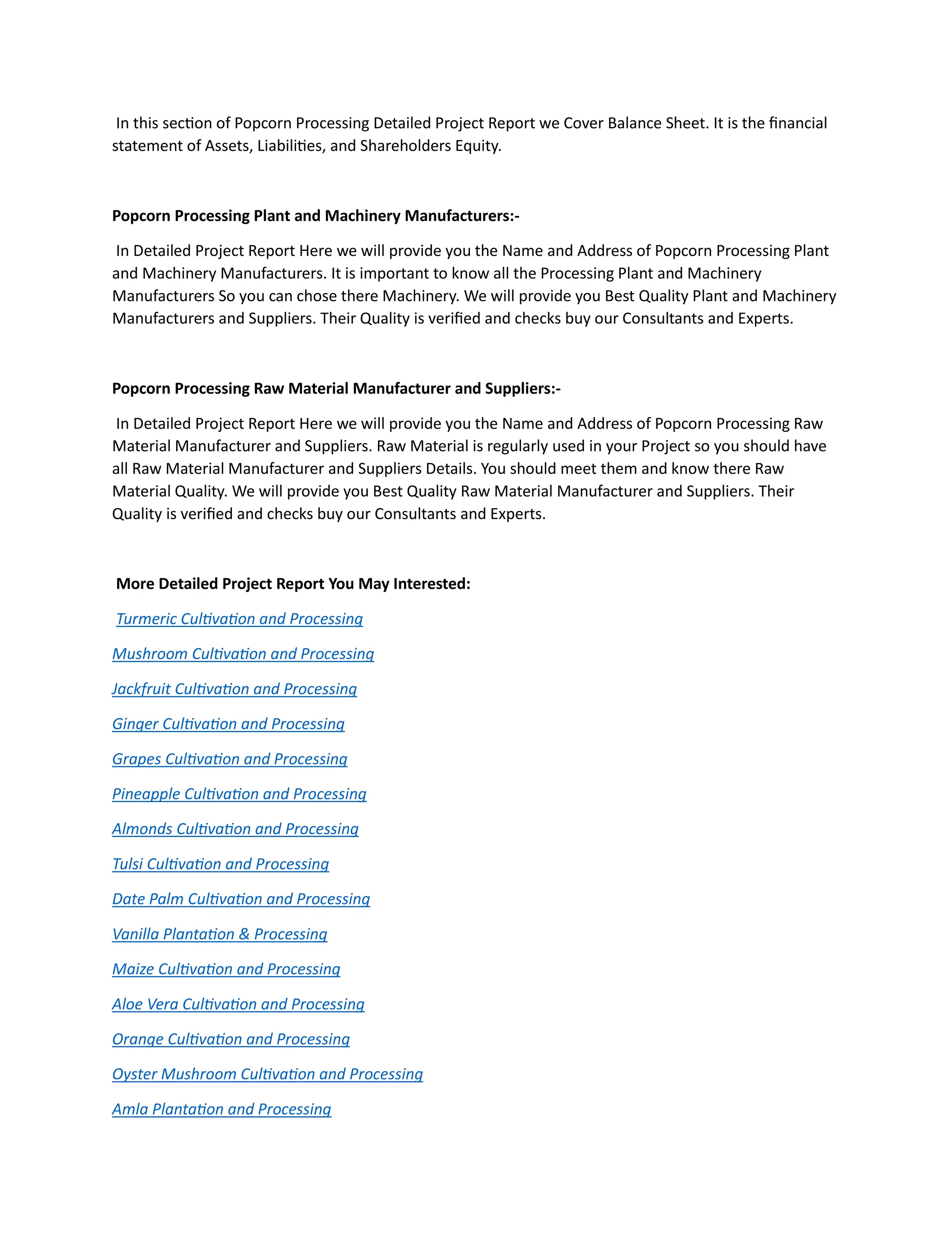 In this section of Popcorn Processing Detailed Project Report we Cover Balance Sheet. It is the financial
statement of Assets, Liabilities, and Shareholders Equity.
Popcorn Processing Plant and Machinery Manufacturers:-
In Detailed Project Report Here we will provide you the Name and Address of Popcorn Processing Plant
and Machinery Manufacturers. It is important to know all the Processing Plant and Machinery
Manufacturers So you can chose there Machinery. We will provide you Best Quality Plant and Machinery
Manufacturers and Suppliers. Their Quality is verified and checks buy our Consultants and Experts.
Popcorn Processing Raw Material Manufacturer and Suppliers:-
In Detailed Project Report Here we will provide you the Name and Address of Popcorn Processing Raw
Material Manufacturer and Suppliers. Raw Material is regularly used in your Project so you should have
all Raw Material Manufacturer and Suppliers Details. You should meet them and know there Raw
Material Quality. We will provide you Best Quality Raw Material Manufacturer and Suppliers. Their
Quality is verified and checks buy our Consultants and Experts.
More Detailed Project Report You May Interested:
Turmeric Cultivation and Processing
Mushroom Cultivation and Processing
Jackfruit Cultivation and Processing
Ginger Cultivation and Processing
Grapes Cultivation and Processing
Pineapple Cultivation and Processing
Almonds Cultivation and Processing
Tulsi Cultivation and Processing
Date Palm Cultivation and Processing
Vanilla Plantation & Processing
Maize Cultivation and Processing
Aloe Vera Cultivation and Processing
Orange Cultivation and Processing
Oyster Mushroom Cultivation and Processing
Amla Plantation and Processing
 