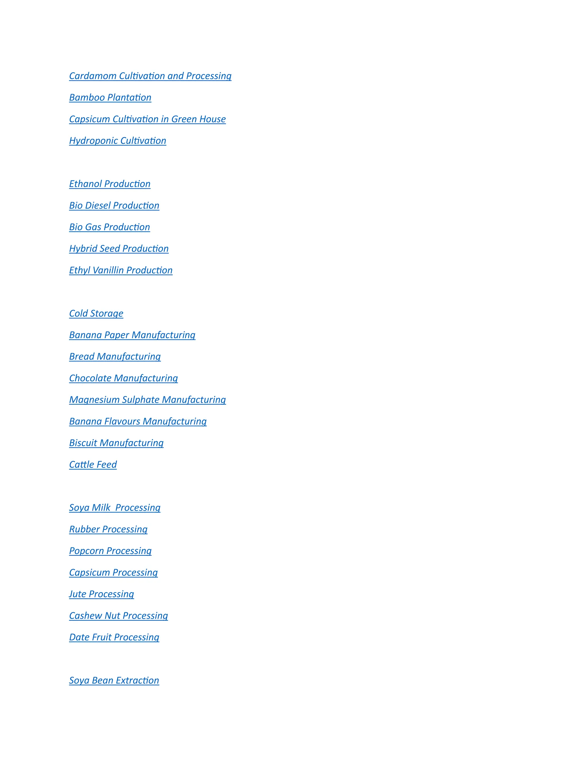 Cardamom Cultivation and Processing
Bamboo Plantation
Capsicum Cultivation in Green House
Hydroponic Cultivation
Ethanol Production
Bio Diesel Production
Bio Gas Production
Hybrid Seed Production
Ethyl Vanillin Production
Cold Storage
Banana Paper Manufacturing
Bread Manufacturing
Chocolate Manufacturing
Magnesium Sulphate Manufacturing
Banana Flavours Manufacturing
Biscuit Manufacturing
Cattle Feed
Soya Milk Processing
Rubber Processing
Popcorn Processing
Capsicum Processing
Jute Processing
Cashew Nut Processing
Date Fruit Processing
Soya Bean Extraction
 