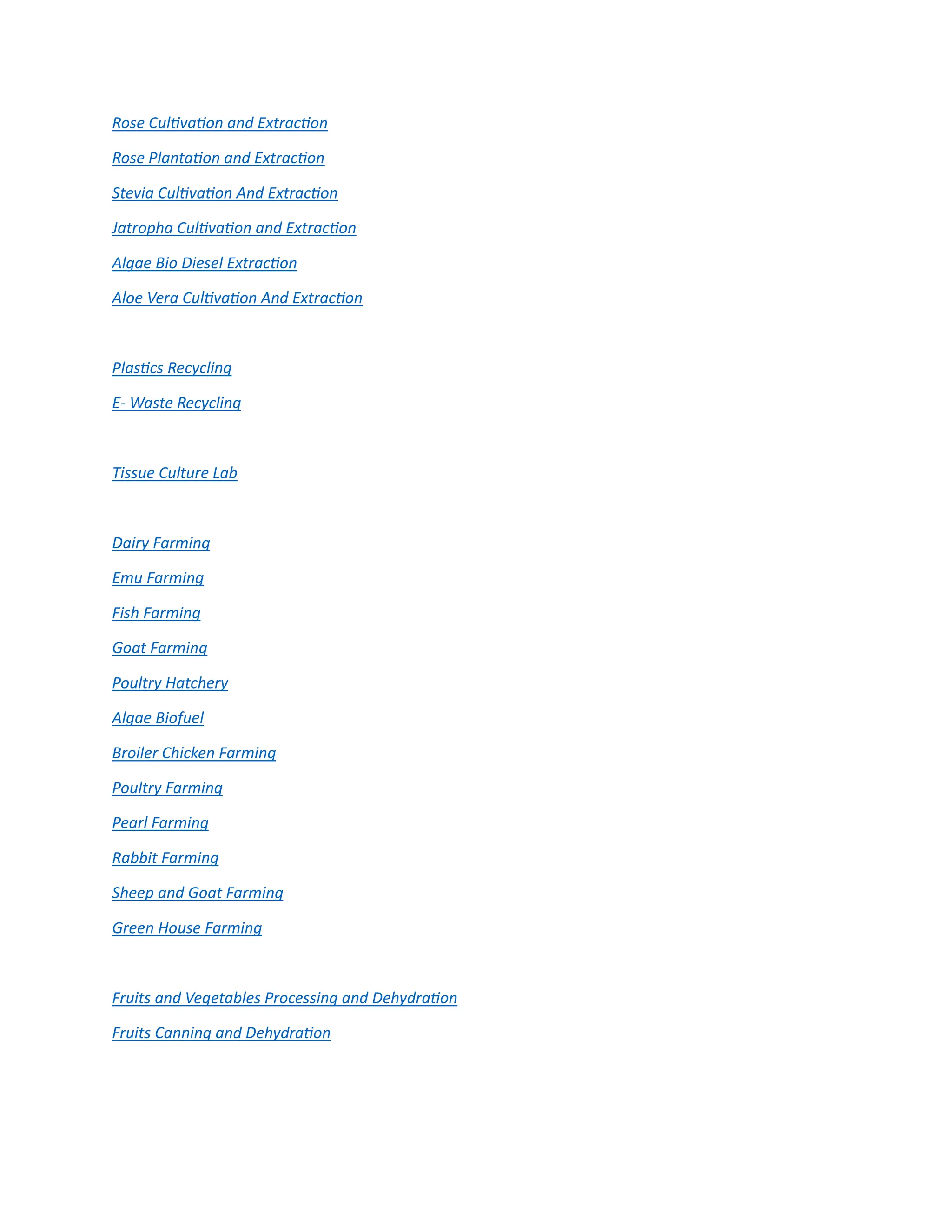 Rose Cultivation and Extraction
Rose Plantation and Extraction
Stevia Cultivation And Extraction
Jatropha Cultivation and Extraction
Algae Bio Diesel Extraction
Aloe Vera Cultivation And Extraction
Plastics Recycling
E- Waste Recycling
Tissue Culture Lab
Dairy Farming
Emu Farming
Fish Farming
Goat Farming
Poultry Hatchery
Algae Biofuel
Broiler Chicken Farming
Poultry Farming
Pearl Farming
Rabbit Farming
Sheep and Goat Farming
Green House Farming
Fruits and Vegetables Processing and Dehydration
Fruits Canning and Dehydration
 