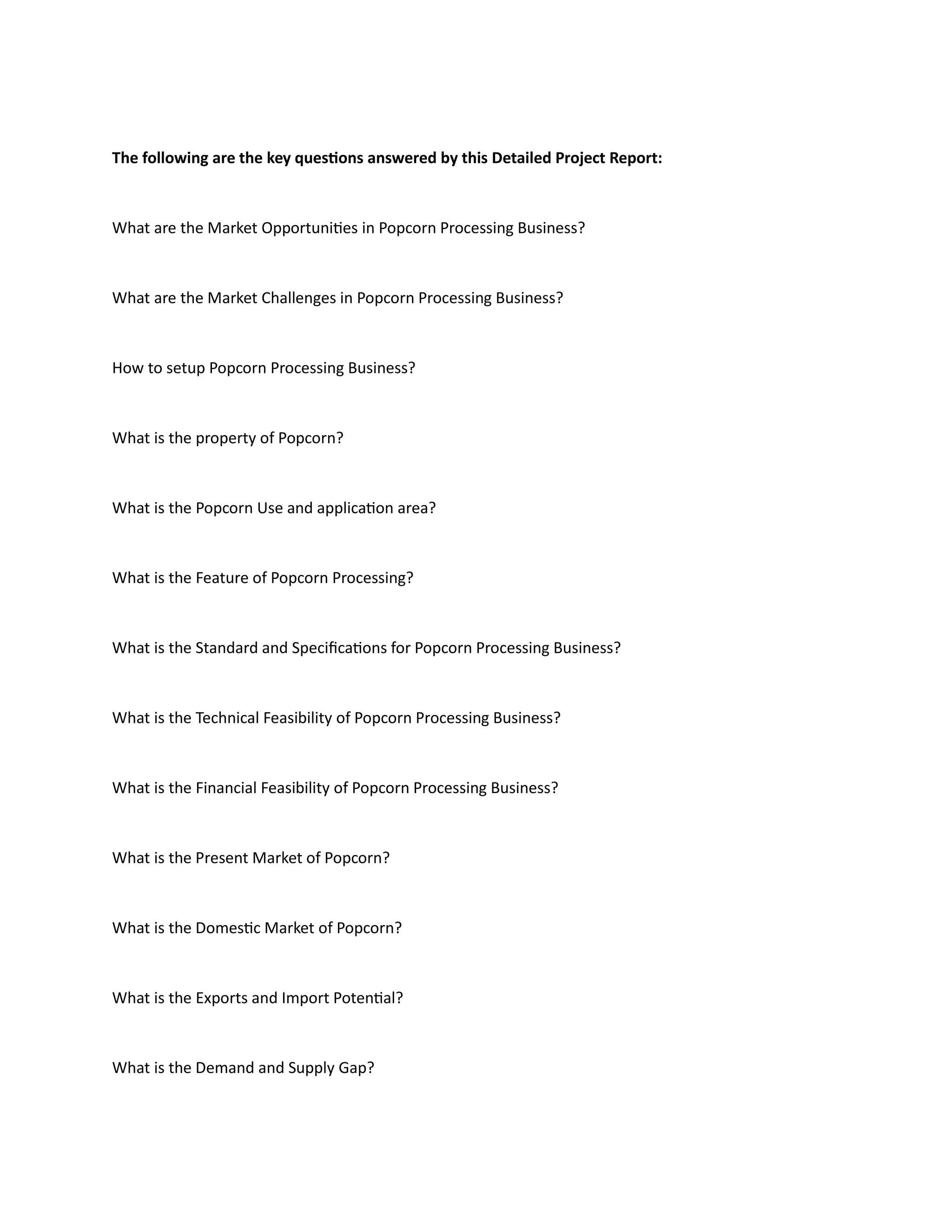 The following are the key questions answered by this Detailed Project Report:
What are the Market Opportunities in Popcorn Processing Business?
What are the Market Challenges in Popcorn Processing Business?
How to setup Popcorn Processing Business?
What is the property of Popcorn?
What is the Popcorn Use and application area?
What is the Feature of Popcorn Processing?
What is the Standard and Specifications for Popcorn Processing Business?
What is the Technical Feasibility of Popcorn Processing Business?
What is the Financial Feasibility of Popcorn Processing Business?
What is the Present Market of Popcorn?
What is the Domestic Market of Popcorn?
What is the Exports and Import Potential?
What is the Demand and Supply Gap?
 