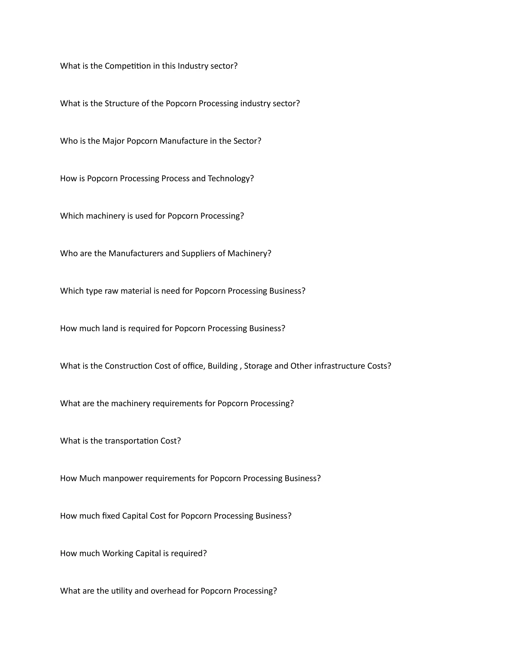 What is the Competition in this Industry sector?
What is the Structure of the Popcorn Processing industry sector?
Who is the Major Popcorn Manufacture in the Sector?
How is Popcorn Processing Process and Technology?
Which machinery is used for Popcorn Processing?
Who are the Manufacturers and Suppliers of Machinery?
Which type raw material is need for Popcorn Processing Business?
How much land is required for Popcorn Processing Business?
What is the Construction Cost of office, Building , Storage and Other infrastructure Costs?
What are the machinery requirements for Popcorn Processing?
What is the transportation Cost?
How Much manpower requirements for Popcorn Processing Business?
How much fixed Capital Cost for Popcorn Processing Business?
How much Working Capital is required?
What are the utility and overhead for Popcorn Processing?
 