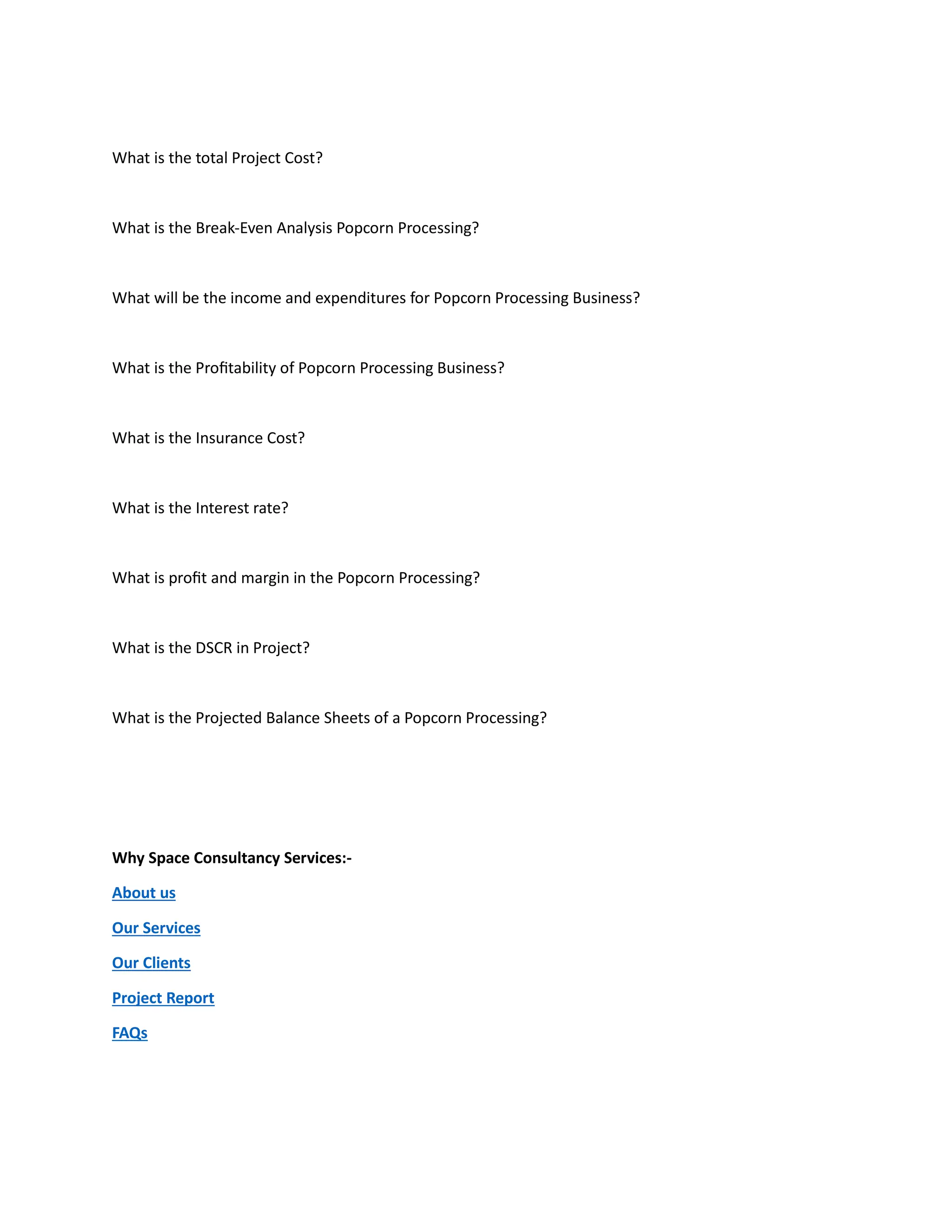 What is the total Project Cost?
What is the Break-Even Analysis Popcorn Processing?
What will be the income and expenditures for Popcorn Processing Business?
What is the Profitability of Popcorn Processing Business?
What is the Insurance Cost?
What is the Interest rate?
What is profit and margin in the Popcorn Processing?
What is the DSCR in Project?
What is the Projected Balance Sheets of a Popcorn Processing?
Why Space Consultancy Services:-
About us
Our Services
Our Clients
Project Report
FAQs
 