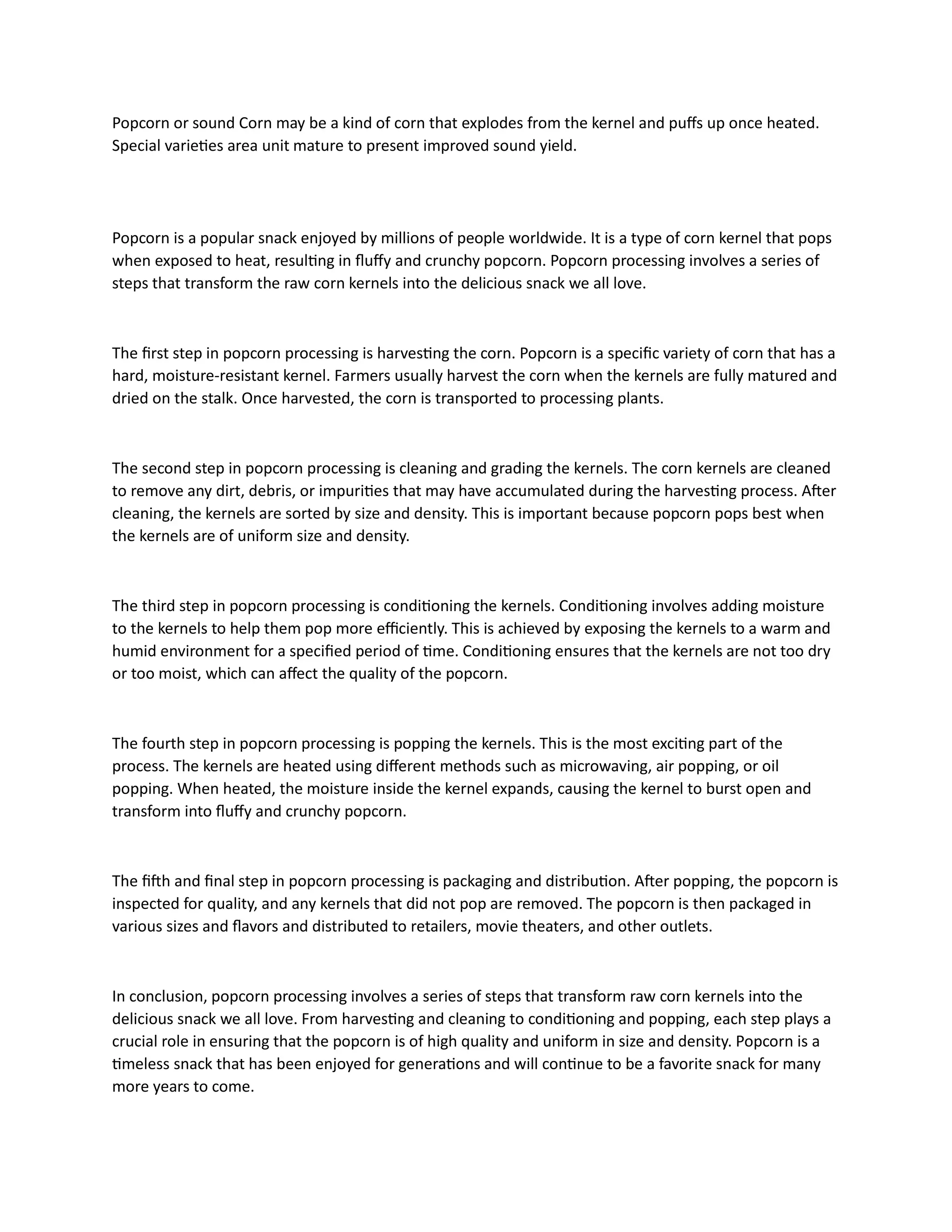 Popcorn or sound Corn may be a kind of corn that explodes from the kernel and puffs up once heated.
Special varieties area unit mature to present improved sound yield.
Popcorn is a popular snack enjoyed by millions of people worldwide. It is a type of corn kernel that pops
when exposed to heat, resulting in fluffy and crunchy popcorn. Popcorn processing involves a series of
steps that transform the raw corn kernels into the delicious snack we all love.
The first step in popcorn processing is harvesting the corn. Popcorn is a specific variety of corn that has a
hard, moisture-resistant kernel. Farmers usually harvest the corn when the kernels are fully matured and
dried on the stalk. Once harvested, the corn is transported to processing plants.
The second step in popcorn processing is cleaning and grading the kernels. The corn kernels are cleaned
to remove any dirt, debris, or impurities that may have accumulated during the harvesting process. After
cleaning, the kernels are sorted by size and density. This is important because popcorn pops best when
the kernels are of uniform size and density.
The third step in popcorn processing is conditioning the kernels. Conditioning involves adding moisture
to the kernels to help them pop more efficiently. This is achieved by exposing the kernels to a warm and
humid environment for a specified period of time. Conditioning ensures that the kernels are not too dry
or too moist, which can affect the quality of the popcorn.
The fourth step in popcorn processing is popping the kernels. This is the most exciting part of the
process. The kernels are heated using different methods such as microwaving, air popping, or oil
popping. When heated, the moisture inside the kernel expands, causing the kernel to burst open and
transform into fluffy and crunchy popcorn.
The fifth and final step in popcorn processing is packaging and distribution. After popping, the popcorn is
inspected for quality, and any kernels that did not pop are removed. The popcorn is then packaged in
various sizes and flavors and distributed to retailers, movie theaters, and other outlets.
In conclusion, popcorn processing involves a series of steps that transform raw corn kernels into the
delicious snack we all love. From harvesting and cleaning to conditioning and popping, each step plays a
crucial role in ensuring that the popcorn is of high quality and uniform in size and density. Popcorn is a
timeless snack that has been enjoyed for generations and will continue to be a favorite snack for many
more years to come.
 