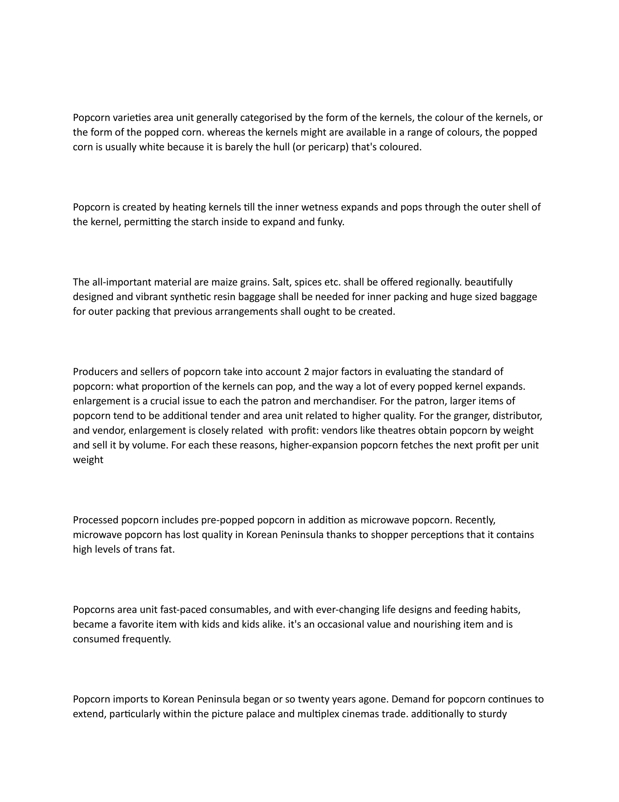 Popcorn varieties area unit generally categorised by the form of the kernels, the colour of the kernels, or
the form of the popped corn. whereas the kernels might are available in a range of colours, the popped
corn is usually white because it is barely the hull (or pericarp) that's coloured.
Popcorn is created by heating kernels till the inner wetness expands and pops through the outer shell of
the kernel, permitting the starch inside to expand and funky.
The all-important material are maize grains. Salt, spices etc. shall be offered regionally. beautifully
designed and vibrant synthetic resin baggage shall be needed for inner packing and huge sized baggage
for outer packing that previous arrangements shall ought to be created.
Producers and sellers of popcorn take into account 2 major factors in evaluating the standard of
popcorn: what proportion of the kernels can pop, and the way a lot of every popped kernel expands.
enlargement is a crucial issue to each the patron and merchandiser. For the patron, larger items of
popcorn tend to be additional tender and area unit related to higher quality. For the granger, distributor,
and vendor, enlargement is closely related with profit: vendors like theatres obtain popcorn by weight
and sell it by volume. For each these reasons, higher-expansion popcorn fetches the next profit per unit
weight
Processed popcorn includes pre-popped popcorn in addition as microwave popcorn. Recently,
microwave popcorn has lost quality in Korean Peninsula thanks to shopper perceptions that it contains
high levels of trans fat.
Popcorns area unit fast-paced consumables, and with ever-changing life designs and feeding habits,
became a favorite item with kids and kids alike. it's an occasional value and nourishing item and is
consumed frequently.
Popcorn imports to Korean Peninsula began or so twenty years agone. Demand for popcorn continues to
extend, particularly within the picture palace and multiplex cinemas trade. additionally to sturdy
 