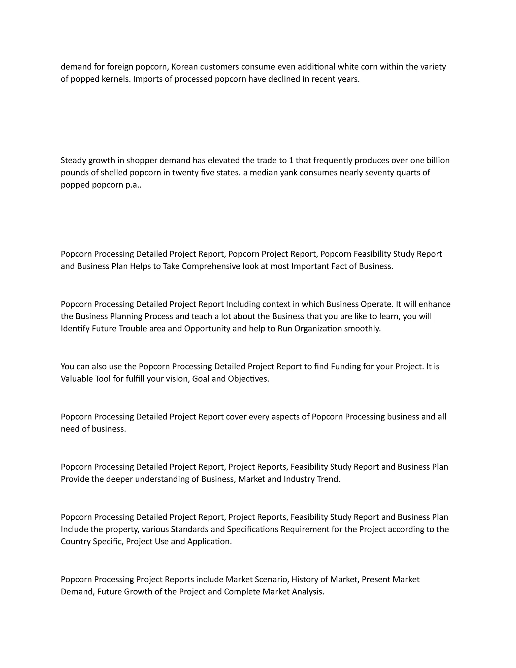 demand for foreign popcorn, Korean customers consume even additional white corn within the variety
of popped kernels. Imports of processed popcorn have declined in recent years.
Steady growth in shopper demand has elevated the trade to 1 that frequently produces over one billion
pounds of shelled popcorn in twenty five states. a median yank consumes nearly seventy quarts of
popped popcorn p.a..
Popcorn Processing Detailed Project Report, Popcorn Project Report, Popcorn Feasibility Study Report
and Business Plan Helps to Take Comprehensive look at most Important Fact of Business.
Popcorn Processing Detailed Project Report Including context in which Business Operate. It will enhance
the Business Planning Process and teach a lot about the Business that you are like to learn, you will
Identify Future Trouble area and Opportunity and help to Run Organization smoothly.
You can also use the Popcorn Processing Detailed Project Report to find Funding for your Project. It is
Valuable Tool for fulfill your vision, Goal and Objectives.
Popcorn Processing Detailed Project Report cover every aspects of Popcorn Processing business and all
need of business.
Popcorn Processing Detailed Project Report, Project Reports, Feasibility Study Report and Business Plan
Provide the deeper understanding of Business, Market and Industry Trend.
Popcorn Processing Detailed Project Report, Project Reports, Feasibility Study Report and Business Plan
Include the property, various Standards and Specifications Requirement for the Project according to the
Country Specific, Project Use and Application.
Popcorn Processing Project Reports include Market Scenario, History of Market, Present Market
Demand, Future Growth of the Project and Complete Market Analysis.
 