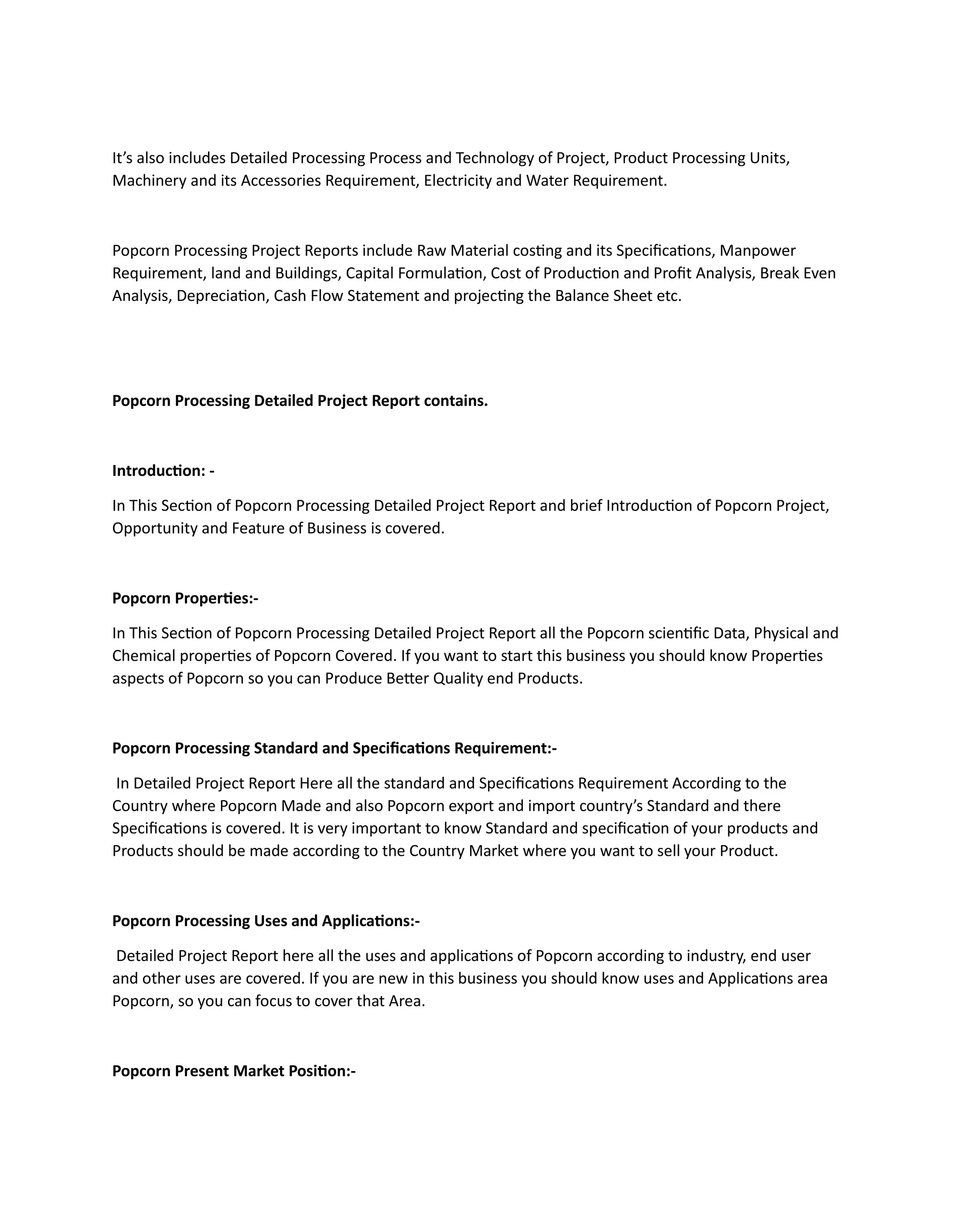 It’s also includes Detailed Processing Process and Technology of Project, Product Processing Units,
Machinery and its Accessories Requirement, Electricity and Water Requirement.
Popcorn Processing Project Reports include Raw Material costing and its Specifications, Manpower
Requirement, land and Buildings, Capital Formulation, Cost of Production and Profit Analysis, Break Even
Analysis, Depreciation, Cash Flow Statement and projecting the Balance Sheet etc.
Popcorn Processing Detailed Project Report contains.
Introduction: -
In This Section of Popcorn Processing Detailed Project Report and brief Introduction of Popcorn Project,
Opportunity and Feature of Business is covered.
Popcorn Properties:-
In This Section of Popcorn Processing Detailed Project Report all the Popcorn scientific Data, Physical and
Chemical properties of Popcorn Covered. If you want to start this business you should know Properties
aspects of Popcorn so you can Produce Better Quality end Products.
Popcorn Processing Standard and Specifications Requirement:-
In Detailed Project Report Here all the standard and Specifications Requirement According to the
Country where Popcorn Made and also Popcorn export and import country’s Standard and there
Specifications is covered. It is very important to know Standard and specification of your products and
Products should be made according to the Country Market where you want to sell your Product.
Popcorn Processing Uses and Applications:-
Detailed Project Report here all the uses and applications of Popcorn according to industry, end user
and other uses are covered. If you are new in this business you should know uses and Applications area
Popcorn, so you can focus to cover that Area.
Popcorn Present Market Position:-
 