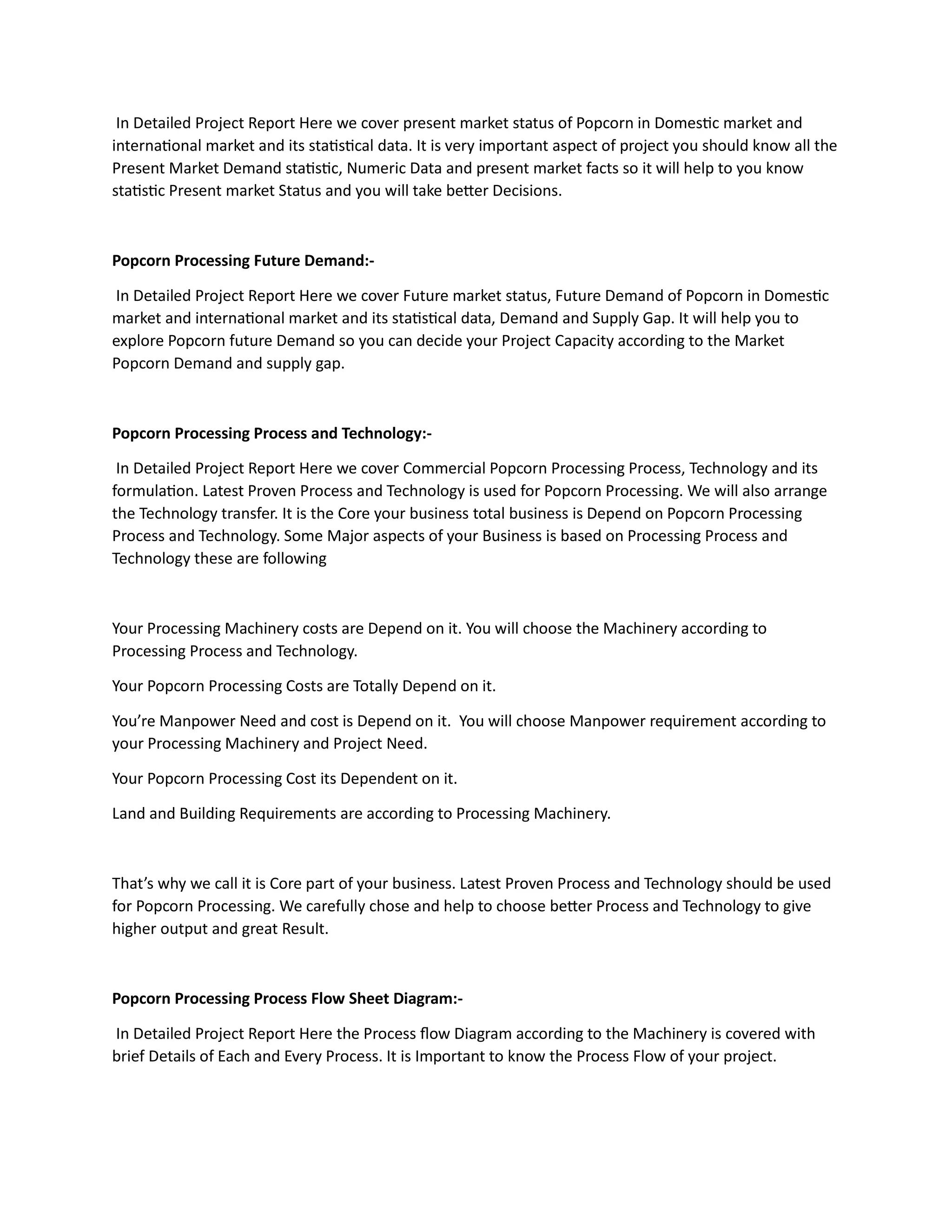 In Detailed Project Report Here we cover present market status of Popcorn in Domestic market and
international market and its statistical data. It is very important aspect of project you should know all the
Present Market Demand statistic, Numeric Data and present market facts so it will help to you know
statistic Present market Status and you will take better Decisions.
Popcorn Processing Future Demand:-
In Detailed Project Report Here we cover Future market status, Future Demand of Popcorn in Domestic
market and international market and its statistical data, Demand and Supply Gap. It will help you to
explore Popcorn future Demand so you can decide your Project Capacity according to the Market
Popcorn Demand and supply gap.
Popcorn Processing Process and Technology:-
In Detailed Project Report Here we cover Commercial Popcorn Processing Process, Technology and its
formulation. Latest Proven Process and Technology is used for Popcorn Processing. We will also arrange
the Technology transfer. It is the Core your business total business is Depend on Popcorn Processing
Process and Technology. Some Major aspects of your Business is based on Processing Process and
Technology these are following
Your Processing Machinery costs are Depend on it. You will choose the Machinery according to
Processing Process and Technology.
Your Popcorn Processing Costs are Totally Depend on it.
You’re Manpower Need and cost is Depend on it. You will choose Manpower requirement according to
your Processing Machinery and Project Need.
Your Popcorn Processing Cost its Dependent on it.
Land and Building Requirements are according to Processing Machinery.
That’s why we call it is Core part of your business. Latest Proven Process and Technology should be used
for Popcorn Processing. We carefully chose and help to choose better Process and Technology to give
higher output and great Result.
Popcorn Processing Process Flow Sheet Diagram:-
In Detailed Project Report Here the Process flow Diagram according to the Machinery is covered with
brief Details of Each and Every Process. It is Important to know the Process Flow of your project.
 