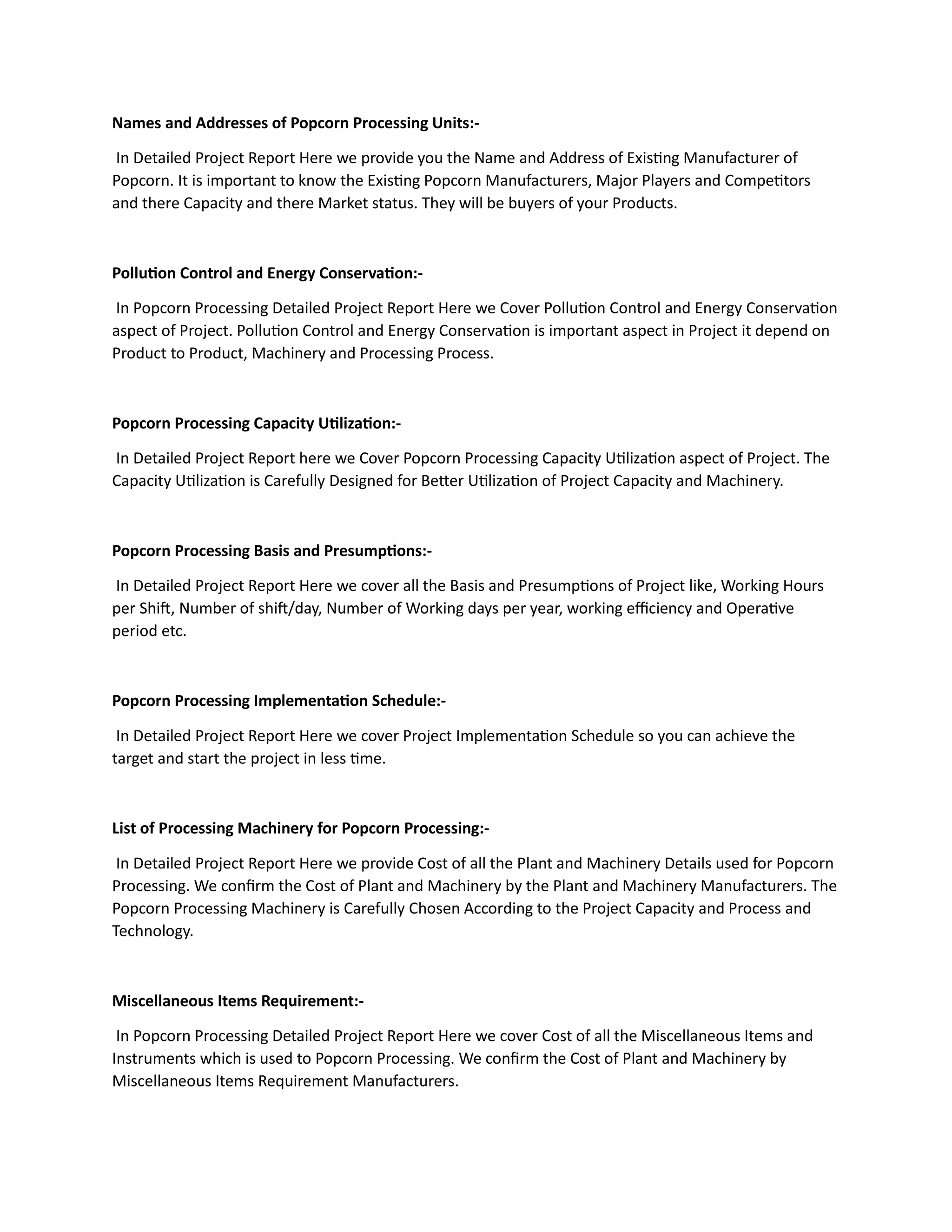 Names and Addresses of Popcorn Processing Units:-
In Detailed Project Report Here we provide you the Name and Address of Existing Manufacturer of
Popcorn. It is important to know the Existing Popcorn Manufacturers, Major Players and Competitors
and there Capacity and there Market status. They will be buyers of your Products.
Pollution Control and Energy Conservation:-
In Popcorn Processing Detailed Project Report Here we Cover Pollution Control and Energy Conservation
aspect of Project. Pollution Control and Energy Conservation is important aspect in Project it depend on
Product to Product, Machinery and Processing Process.
Popcorn Processing Capacity Utilization:-
In Detailed Project Report here we Cover Popcorn Processing Capacity Utilization aspect of Project. The
Capacity Utilization is Carefully Designed for Better Utilization of Project Capacity and Machinery.
Popcorn Processing Basis and Presumptions:-
In Detailed Project Report Here we cover all the Basis and Presumptions of Project like, Working Hours
per Shift, Number of shift/day, Number of Working days per year, working efficiency and Operative
period etc.
Popcorn Processing Implementation Schedule:-
In Detailed Project Report Here we cover Project Implementation Schedule so you can achieve the
target and start the project in less time.
List of Processing Machinery for Popcorn Processing:-
In Detailed Project Report Here we provide Cost of all the Plant and Machinery Details used for Popcorn
Processing. We confirm the Cost of Plant and Machinery by the Plant and Machinery Manufacturers. The
Popcorn Processing Machinery is Carefully Chosen According to the Project Capacity and Process and
Technology.
Miscellaneous Items Requirement:-
In Popcorn Processing Detailed Project Report Here we cover Cost of all the Miscellaneous Items and
Instruments which is used to Popcorn Processing. We confirm the Cost of Plant and Machinery by
Miscellaneous Items Requirement Manufacturers.
 