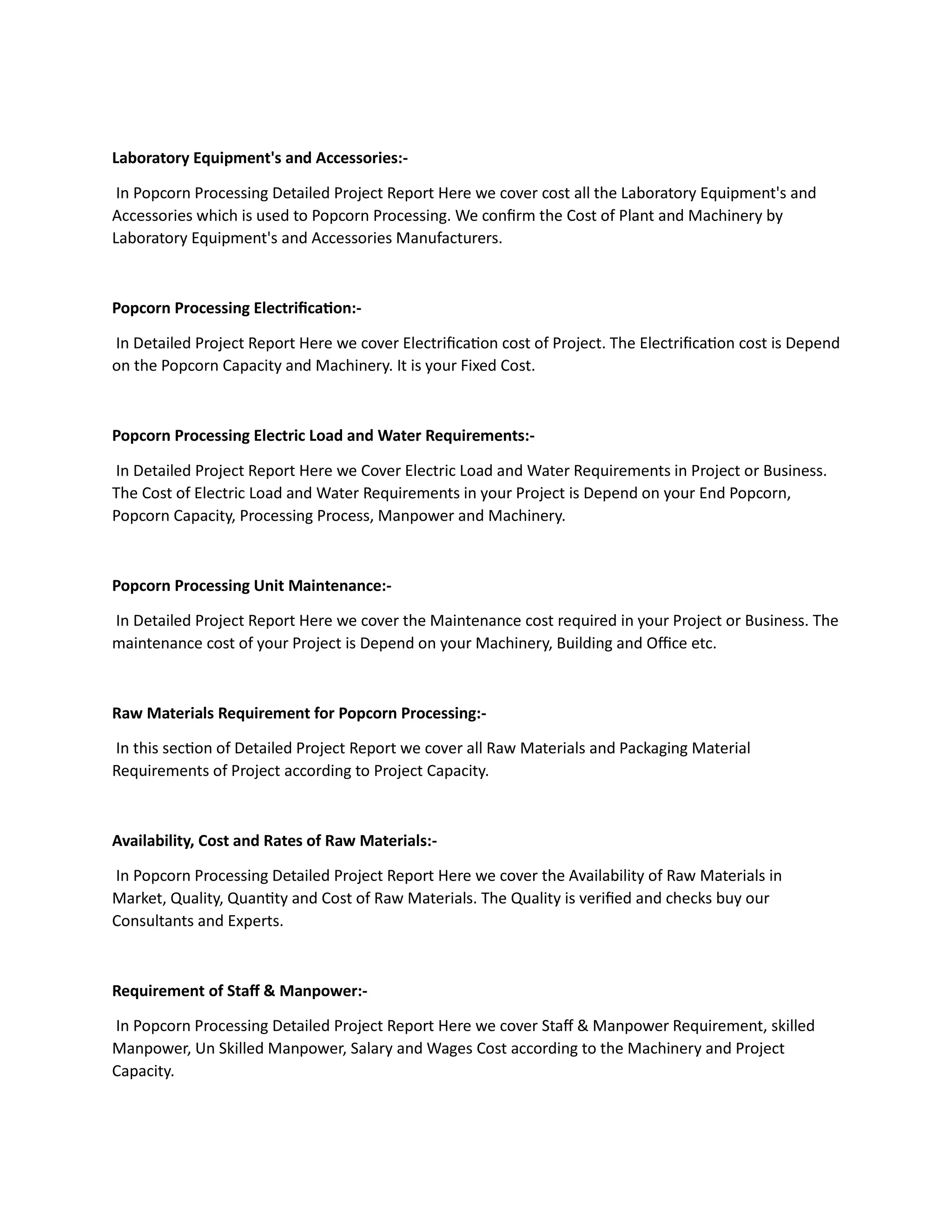 Laboratory Equipment's and Accessories:-
In Popcorn Processing Detailed Project Report Here we cover cost all the Laboratory Equipment's and
Accessories which is used to Popcorn Processing. We confirm the Cost of Plant and Machinery by
Laboratory Equipment's and Accessories Manufacturers.
Popcorn Processing Electrification:-
In Detailed Project Report Here we cover Electrification cost of Project. The Electrification cost is Depend
on the Popcorn Capacity and Machinery. It is your Fixed Cost.
Popcorn Processing Electric Load and Water Requirements:-
In Detailed Project Report Here we Cover Electric Load and Water Requirements in Project or Business.
The Cost of Electric Load and Water Requirements in your Project is Depend on your End Popcorn,
Popcorn Capacity, Processing Process, Manpower and Machinery.
Popcorn Processing Unit Maintenance:-
In Detailed Project Report Here we cover the Maintenance cost required in your Project or Business. The
maintenance cost of your Project is Depend on your Machinery, Building and Office etc.
Raw Materials Requirement for Popcorn Processing:-
In this section of Detailed Project Report we cover all Raw Materials and Packaging Material
Requirements of Project according to Project Capacity.
Availability, Cost and Rates of Raw Materials:-
In Popcorn Processing Detailed Project Report Here we cover the Availability of Raw Materials in
Market, Quality, Quantity and Cost of Raw Materials. The Quality is verified and checks buy our
Consultants and Experts.
Requirement of Staff & Manpower:-
In Popcorn Processing Detailed Project Report Here we cover Staff & Manpower Requirement, skilled
Manpower, Un Skilled Manpower, Salary and Wages Cost according to the Machinery and Project
Capacity.
 