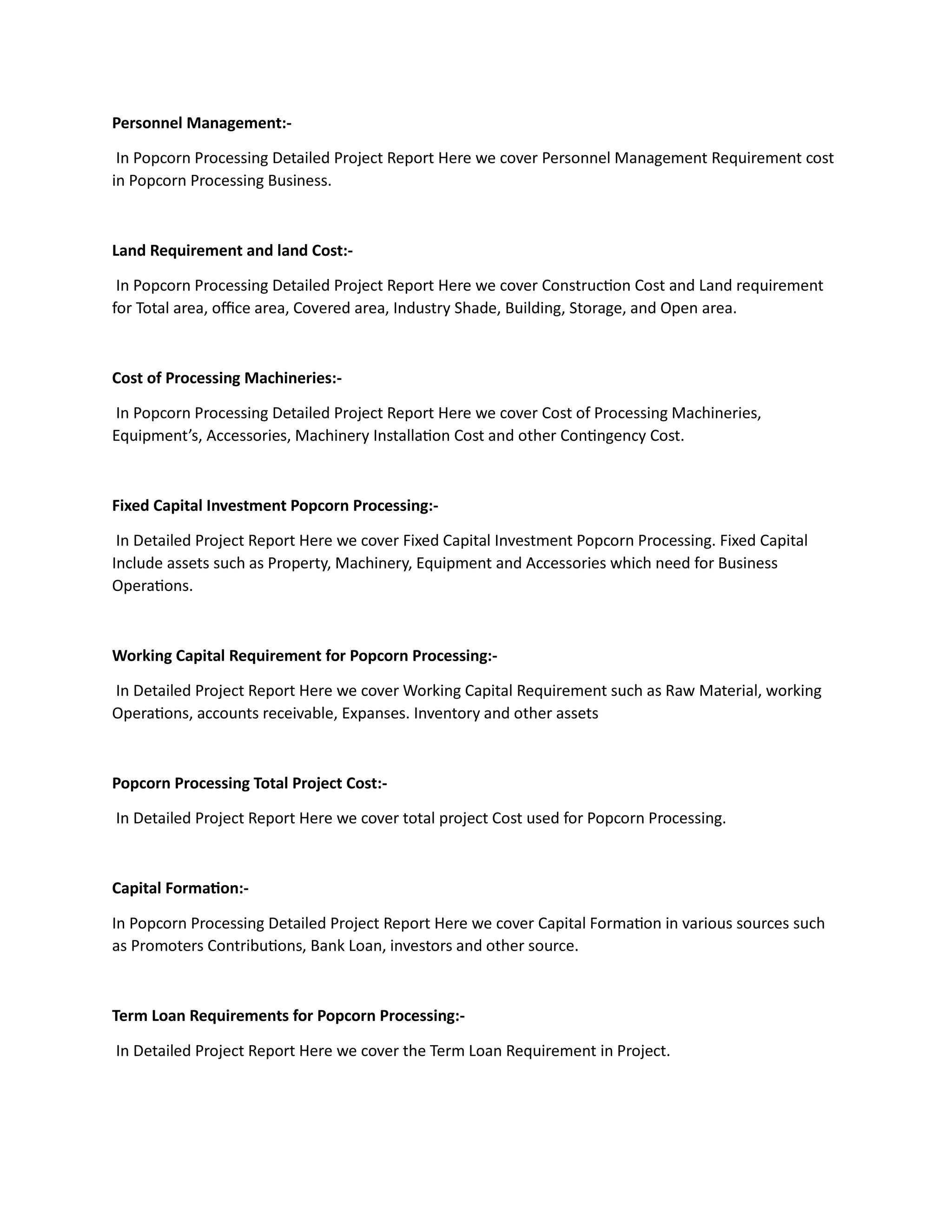 Personnel Management:-
In Popcorn Processing Detailed Project Report Here we cover Personnel Management Requirement cost
in Popcorn Processing Business.
Land Requirement and land Cost:-
In Popcorn Processing Detailed Project Report Here we cover Construction Cost and Land requirement
for Total area, office area, Covered area, Industry Shade, Building, Storage, and Open area.
Cost of Processing Machineries:-
In Popcorn Processing Detailed Project Report Here we cover Cost of Processing Machineries,
Equipment’s, Accessories, Machinery Installation Cost and other Contingency Cost.
Fixed Capital Investment Popcorn Processing:-
In Detailed Project Report Here we cover Fixed Capital Investment Popcorn Processing. Fixed Capital
Include assets such as Property, Machinery, Equipment and Accessories which need for Business
Operations.
Working Capital Requirement for Popcorn Processing:-
In Detailed Project Report Here we cover Working Capital Requirement such as Raw Material, working
Operations, accounts receivable, Expanses. Inventory and other assets
Popcorn Processing Total Project Cost:-
In Detailed Project Report Here we cover total project Cost used for Popcorn Processing.
Capital Formation:-
In Popcorn Processing Detailed Project Report Here we cover Capital Formation in various sources such
as Promoters Contributions, Bank Loan, investors and other source.
Term Loan Requirements for Popcorn Processing:-
In Detailed Project Report Here we cover the Term Loan Requirement in Project.
 