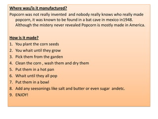 Where was/is it manufactured?
Popcorn was not really invented and nobody really knows who really made
   popcorn, it was known to be found in a bat cave in mexico in1948.
   Although the mistery never revealed Popcorn is mostly made in America.

How is it made?
1. You plant the corn seeds
2. You whait until they grow
3. Pick them from the garden
4. Clean the corn , wash them and dry them
5. Put them in a hot pan
6. Whait until they all pop
7. Put them in a bowl
8. Add any seesonings like salt and butter or even sugar andetc.
9. ENJOY!
 