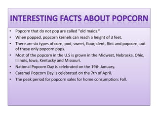 • Popcorn that do not pop are called "old maids.“
• When popped, popcorn kernels can reach a height of 3 feet.
• There are six types of corn, pod, sweet, flour, dent, flint and popcorn, out
  of these only popcorn pops.
• Most of the popcorn in the U.S is grown in the Midwest, Nebraska, Ohio,
  Illinois, Iowa, Kentucky and Missouri.
• National Popcorn Day is celebrated on the 19th January.
• Caramel Popcorn Day is celebrated on the 7th of April.
• The peak period for popcorn sales for home consumption: Fall.
 